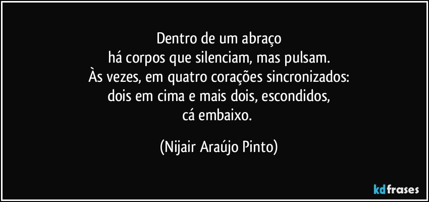 Dentro de um abraço
há corpos que silenciam, mas pulsam.
Às vezes, em quatro corações sincronizados:
dois em cima e mais dois, escondidos,
cá embaixo. (Nijair Araújo Pinto)