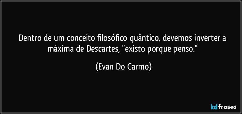 Dentro de um conceito filosófico quântico, devemos inverter a máxima de Descartes, "existo porque penso." (Evan Do Carmo)