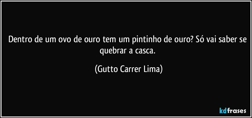 Dentro de um ovo de ouro tem um pintinho de ouro? Só vai saber se quebrar a casca. (Gutto Carrer Lima)