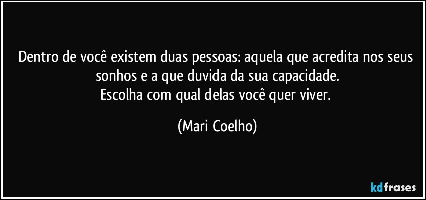 Dentro de você existem duas pessoas: aquela que acredita nos seus sonhos e a que duvida da sua capacidade.
Escolha com qual delas você quer viver. (Mari Coelho)