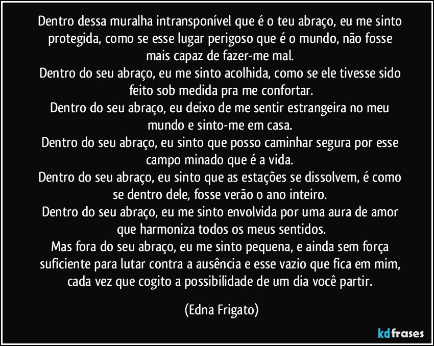 Dentro dessa muralha intransponível que é o teu abraço, eu me sinto protegida, como se esse lugar perigoso que é o mundo, não fosse mais capaz de  fazer-me mal. 
Dentro do seu abraço, eu me sinto acolhida, como se ele tivesse sido feito sob medida pra me confortar.
Dentro do seu abraço, eu deixo de me sentir estrangeira no meu mundo e sinto-me em casa. 
Dentro do seu abraço, eu sinto que posso caminhar segura por esse campo minado que é a vida. 
Dentro do seu abraço, eu sinto que as estações se dissolvem, é como se dentro dele, fosse verão o ano inteiro. 
Dentro do seu abraço, eu me sinto envolvida por uma aura de amor que harmoniza todos os meus sentidos.
Mas fora do seu abraço, eu me sinto pequena, e ainda sem força suficiente para lutar contra a ausência e esse vazio que fica em mim, cada vez que cogito a possibilidade de um dia você partir. (Edna Frigato)