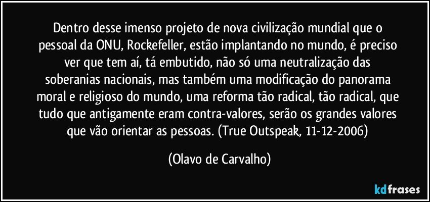 Dentro desse imenso projeto de nova civilização mundial que o pessoal da ONU, Rockefeller, estão implantando no mundo, é preciso ver que tem aí, tá embutido, não só uma neutralização das soberanias nacionais, mas também uma modificação do panorama moral e religioso do mundo, uma reforma tão radical, tão radical, que tudo que antigamente eram contra-valores, serão os grandes valores que vão orientar as pessoas. (True Outspeak, 11-12-2006) (Olavo de Carvalho)