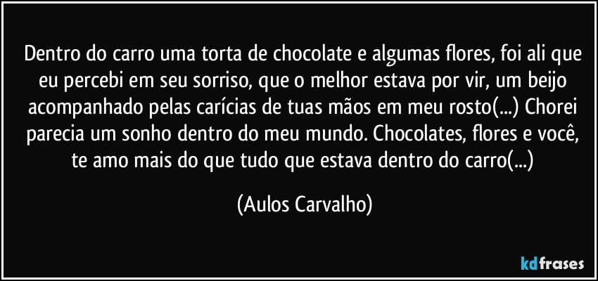 Dentro do carro uma torta de chocolate e algumas flores, foi ali que eu percebi em seu sorriso, que o melhor estava por vir, um beijo acompanhado pelas carícias de tuas mãos em meu rosto(...) Chorei parecia um sonho dentro do meu mundo. Chocolates, flores e você, te amo mais do que tudo que estava dentro do carro(...) (Aulos Carvalho)