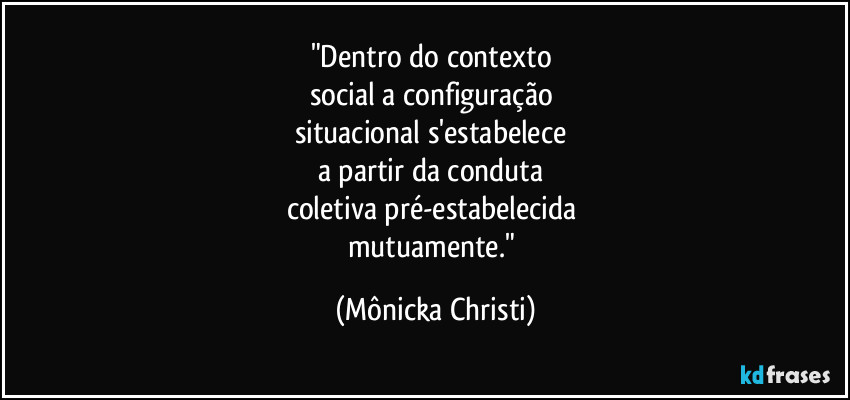 "Dentro do contexto 
social a configuração 
situacional s'estabelece 
a partir da conduta 
coletiva pré-estabelecida 
mutuamente." (Mônicka Christi)