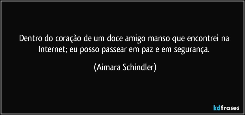 Dentro do coração de um doce amigo manso que encontrei na Internet;  eu posso passear em paz e em segurança. (Aimara Schindler)