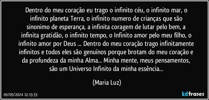 Dentro do meu coração eu trago o infinito céu, o infinito mar, o infinito planeta Terra, o infinito numero de crianças que são sinonimo de esperança, a infinita coragem de lutar pelo bem, a infinita gratidão, o infinito tempo, o Infinito amor pelo meu filho, o infinito amor por Deus ... Dentro do meu coração trago infinitamente infinitos e todos eles são genuínos porque brotam do meu coração e da profundeza da minha Alma... Minha mente, meus pensamentos, são um Universo Infinito da minha essência... (Maria Luz)