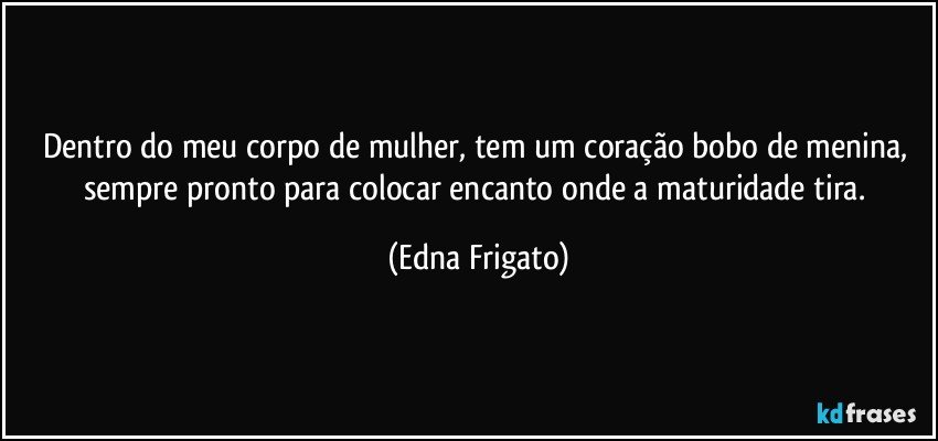 Dentro do meu corpo de mulher, tem um coração bobo de menina, sempre pronto para colocar encanto onde a maturidade tira. (Edna Frigato)