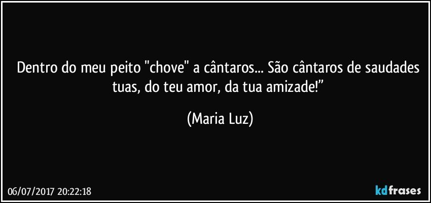 Dentro do meu peito "chove" a cântaros... São cântaros de saudades tuas, do teu amor, da tua amizade!” (Maria Luz)