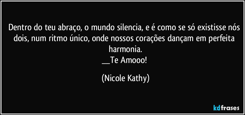 Dentro do teu abraço, o mundo silencia, e é como se só existisse nós dois, num ritmo único, onde nossos corações dançam em perfeita harmonia.
__Te Amooo! (Nicole Kathy)