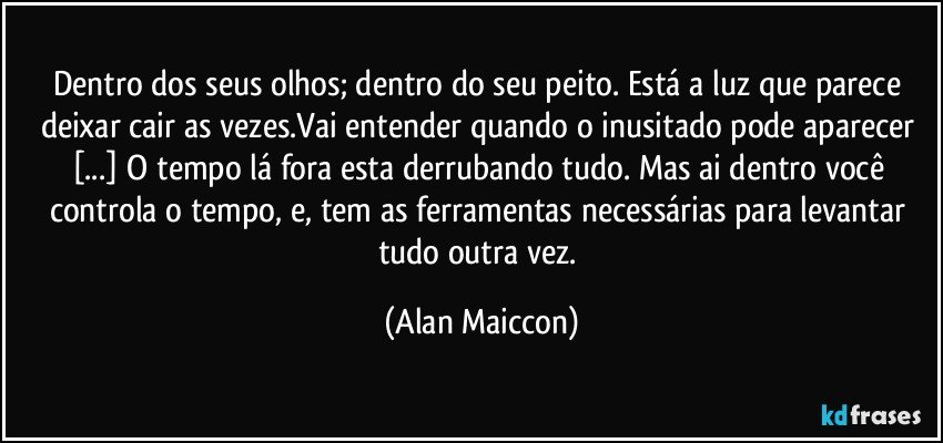 Dentro dos seus olhos; dentro do seu peito. Está a luz que parece deixar cair as vezes.Vai entender quando o inusitado pode aparecer [...] O tempo lá fora esta derrubando tudo. Mas ai dentro você controla o tempo, e, tem as ferramentas necessárias para levantar tudo outra vez. (Alan Maiccon)