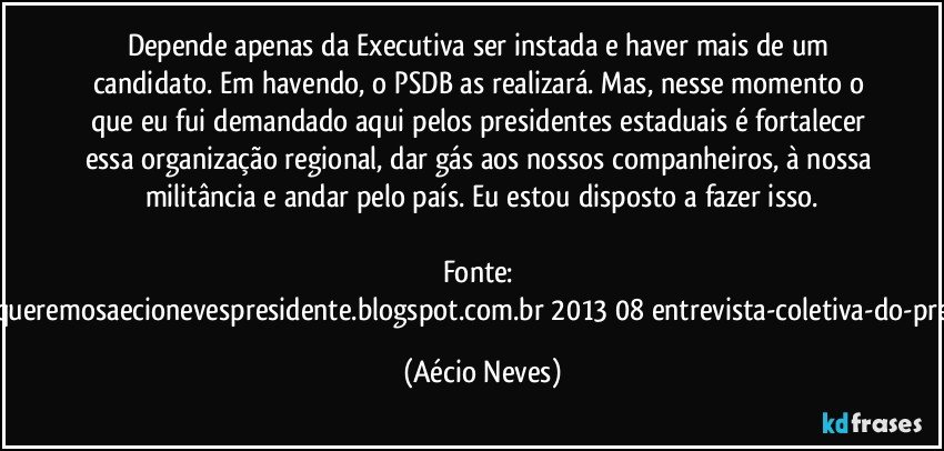 Depende apenas da Executiva ser instada e haver mais de um candidato. Em havendo, o PSDB as realizará. Mas, nesse momento o que eu fui demandado aqui pelos presidentes estaduais é fortalecer essa organização regional, dar gás aos nossos companheiros, à nossa militância e andar pelo país. Eu estou disposto a fazer isso.

Fonte: http://www.queremosaecionevespresidente.blogspot.com.br/2013/08/entrevista-coletiva-do-presidente.html (Aécio Neves)