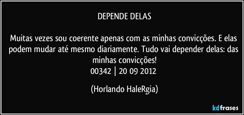 DEPENDE DELAS

Muitas vezes sou coerente apenas com as minhas convicções. E elas podem mudar até mesmo diariamente. Tudo vai depender delas: das minhas convicções!
00342 | 20/09/2012 (Horlando HaleRgia)