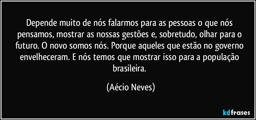 Depende muito de nós falarmos para as pessoas o que nós pensamos, mostrar as nossas gestões e, sobretudo, olhar para o futuro. O novo somos nós. Porque aqueles que estão no governo envelheceram. E nós temos que mostrar isso para a população brasileira. (Aécio Neves)