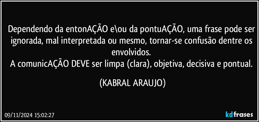 Dependendo da entonAÇÃO e\ou da pontuAÇÃO, uma frase pode ser ignorada, mal interpretada ou mesmo, tornar-se confusão dentre os envolvidos. 
A comunicAÇÃO DEVE ser limpa (clara), objetiva, decisiva e pontual. (KABRAL ARAUJO)