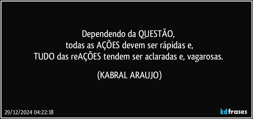 Dependendo da QUESTÃO, 
todas as AÇÕES devem ser rápidas e,
TUDO das reAÇÕES tendem ser aclaradas e, vagarosas. (KABRAL ARAUJO)