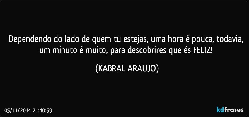 Dependendo do lado de quem tu estejas, uma hora é pouca, todavia, um minuto é muito, para descobrires que és FELIZ! (KABRAL ARAUJO)