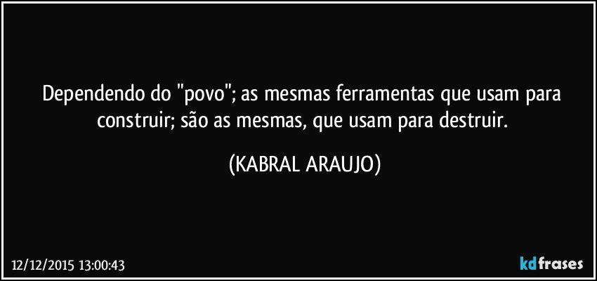 Dependendo do "povo"; as mesmas ferramentas que usam para construir; são as mesmas, que usam para destruir. (KABRAL ARAUJO)