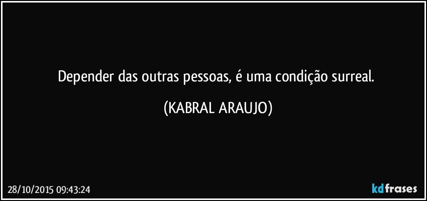 Depender das outras pessoas, é uma condição surreal. (KABRAL ARAUJO)