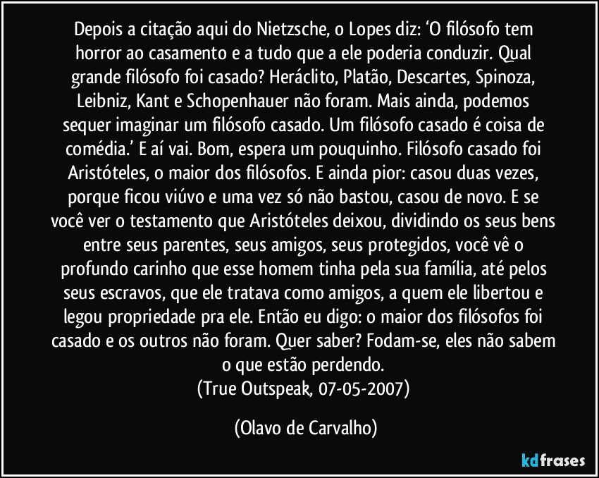 Depois a citação aqui do Nietzsche, o Lopes diz: ‘O filósofo tem horror ao casamento e a tudo que a ele poderia conduzir. Qual grande filósofo foi casado? Heráclito, Platão, Descartes, Spinoza, Leibniz, Kant e Schopenhauer não foram. Mais ainda, podemos sequer imaginar um filósofo casado. Um filósofo casado é coisa de comédia.’ E aí vai. Bom, espera um pouquinho. Filósofo casado foi Aristóteles, o maior dos filósofos. E ainda pior: casou duas vezes, porque ficou viúvo e uma vez só não bastou, casou de novo. E se você ver o testamento que Aristóteles deixou, dividindo os seus bens entre seus parentes, seus amigos, seus protegidos, você vê o profundo carinho que esse homem tinha pela sua família, até pelos seus escravos, que ele tratava como amigos, a quem ele libertou e legou propriedade pra ele. Então eu digo: o maior dos filósofos foi casado e os outros não foram. Quer saber? Fodam-se, eles não sabem o que estão perdendo. 
(True Outspeak, 07-05-2007) (Olavo de Carvalho)