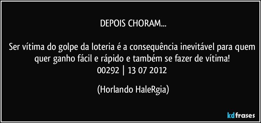 DEPOIS CHORAM...

Ser vítima do golpe da loteria é a consequência inevitável para quem quer ganho fácil e rápido e também se fazer de vítima! 
00292 | 13/07/2012 (Horlando HaleRgia)