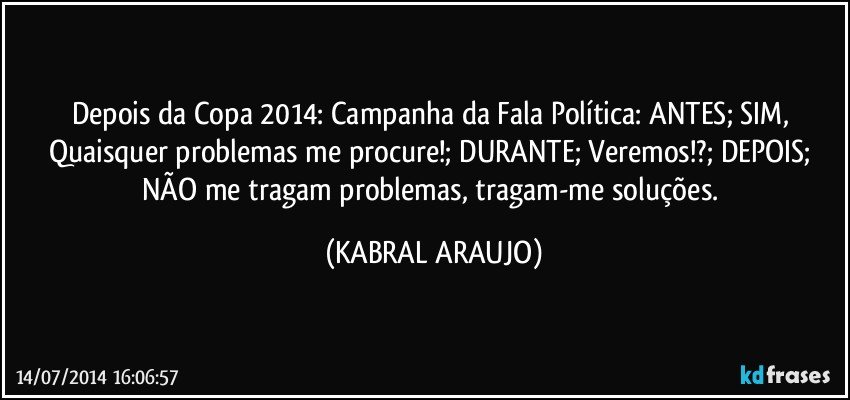 Depois da Copa 2014: Campanha da Fala Política: ANTES; SIM, Quaisquer problemas me procure!; DURANTE; Veremos!?; DEPOIS; NÃO me tragam problemas, tragam-me soluções. (KABRAL ARAUJO)