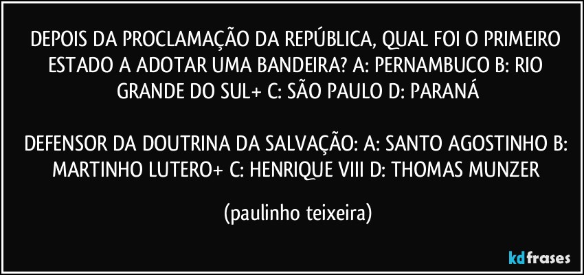 DEPOIS DA PROCLAMAÇÃO DA REPÚBLICA, QUAL FOI O PRIMEIRO ESTADO A ADOTAR UMA BANDEIRA? A: PERNAMBUCO  B: RIO GRANDE DO SUL+  C: SÃO PAULO  D: PARANÁ

DEFENSOR DA DOUTRINA DA SALVAÇÃO: A: SANTO AGOSTINHO  B: MARTINHO LUTERO+  C: HENRIQUE VIII  D: THOMAS MUNZER (paulinho teixeira)