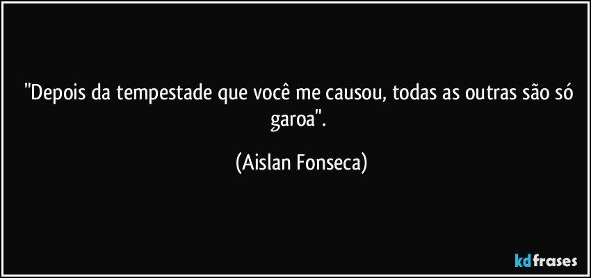 "Depois da tempestade que você me causou, todas as outras são só garoa". (Aislan Fonseca)