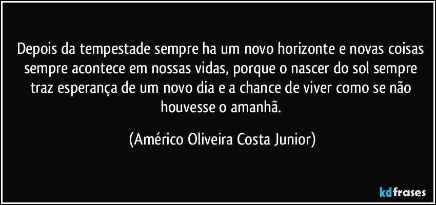 Depois da tempestade sempre ha um novo horizonte e novas coisas sempre acontece em nossas vidas, porque o nascer do sol sempre traz esperança de um novo dia e a chance de viver como se não houvesse o amanhã. (Américo Oliveira Costa Junior)