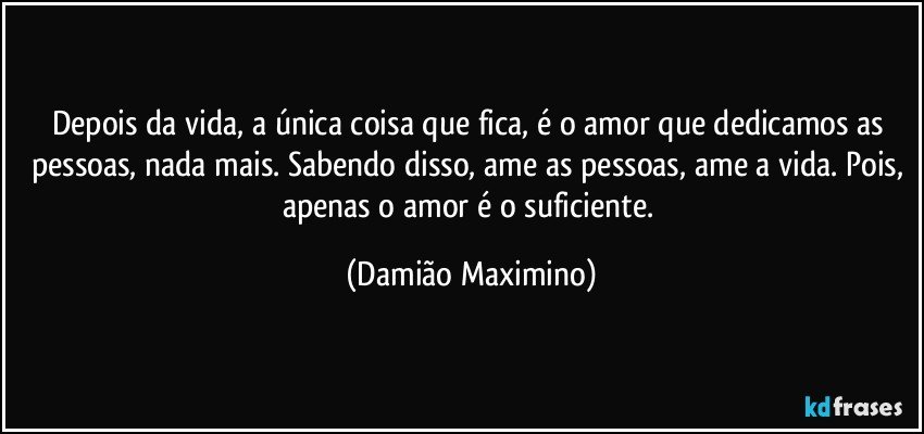 Depois da vida, a única coisa que fica, é o amor que dedicamos as pessoas, nada mais. Sabendo disso, ame as pessoas, ame a vida. Pois, apenas o amor é o suficiente. (Damião Maximino)