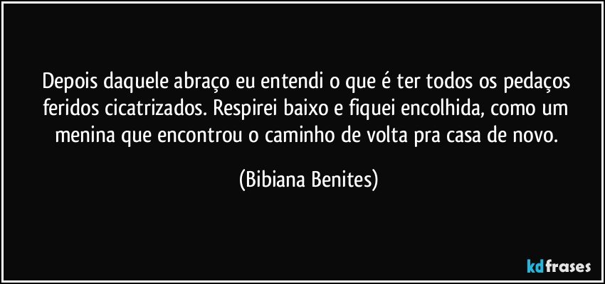 Depois daquele abraço eu entendi o que é ter todos os pedaços feridos cicatrizados. Respirei baixo e fiquei encolhida, como um menina que encontrou o caminho de volta pra casa de novo. (Bibiana Benites)