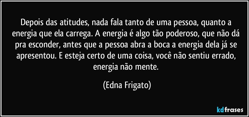 Depois das atitudes, nada fala tanto de uma pessoa, quanto a energia que ela carrega. A energia é algo tão poderoso, que não dá pra esconder, antes que a pessoa abra a boca a energia dela já se apresentou. E esteja certo de uma coisa, você não sentiu errado, energia  não mente. (Edna Frigato)