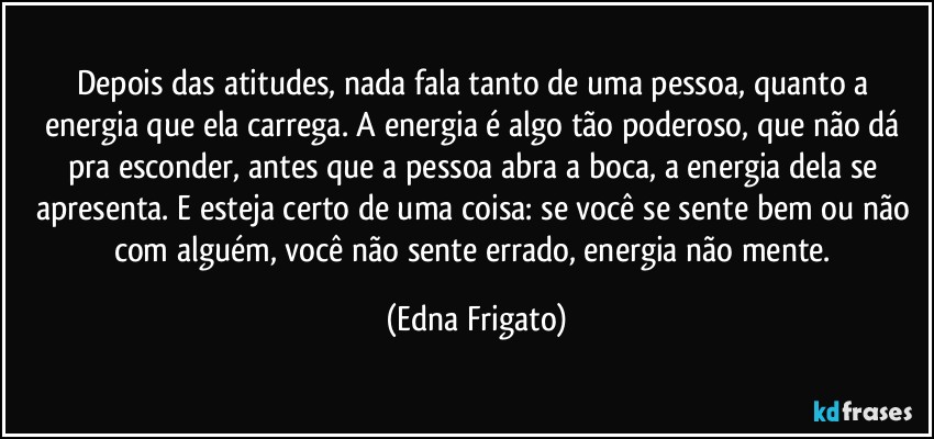 Depois das atitudes, nada fala tanto de uma pessoa, quanto a energia que ela carrega. A energia é algo tão poderoso, que não dá pra esconder, antes que a pessoa abra a boca, a energia dela se apresenta. E esteja certo de uma coisa: se você se sente bem ou não com alguém, você não sente errado, energia não mente. (Edna Frigato)