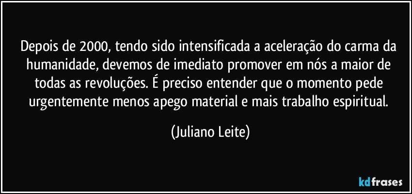 Depois de 2000, tendo sido intensificada a aceleração do carma da humanidade, devemos de imediato promover em nós a maior de todas as revoluções. É preciso entender que o momento pede urgentemente menos apego material e mais trabalho espiritual. (Juliano Leite)