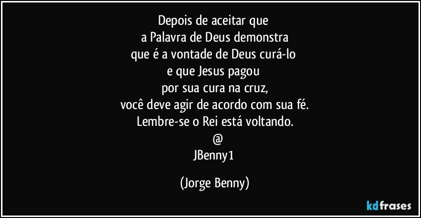 Depois de aceitar que 
a Palavra de Deus demonstra
que é a vontade de Deus curá-lo 
e que Jesus pagou 
por sua cura na cruz,
você deve agir de acordo com sua fé.
Lembre-se o Rei está voltando.
     @
JBenny1 (Jorge Benny)