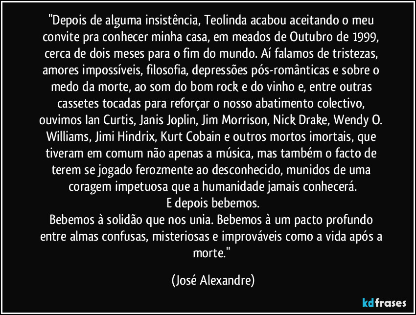 "Depois de alguma insistência, Teolinda acabou aceitando o meu convite pra conhecer minha casa, em meados de Outubro de 1999, cerca de dois meses para o fim do mundo. Aí falamos de tristezas, amores impossíveis, filosofia, depressões pós-românticas e sobre o medo da morte, ao som do bom rock e do vinho e, entre outras cassetes tocadas para reforçar o nosso abatimento colectivo, ouvimos Ian Curtis, Janis Joplin, Jim Morrison, Nick Drake, Wendy O. Williams, Jimi Hindrix, Kurt Cobain e outros mortos imortais, que tiveram em comum não apenas a música, mas também o facto de terem se jogado ferozmente ao desconhecido, munidos de uma coragem impetuosa que a humanidade jamais conhecerá.
E depois bebemos.
Bebemos à solidão que nos unia. Bebemos à um pacto profundo entre almas confusas, misteriosas e improváveis como a vida após a morte." (José Alexandre)