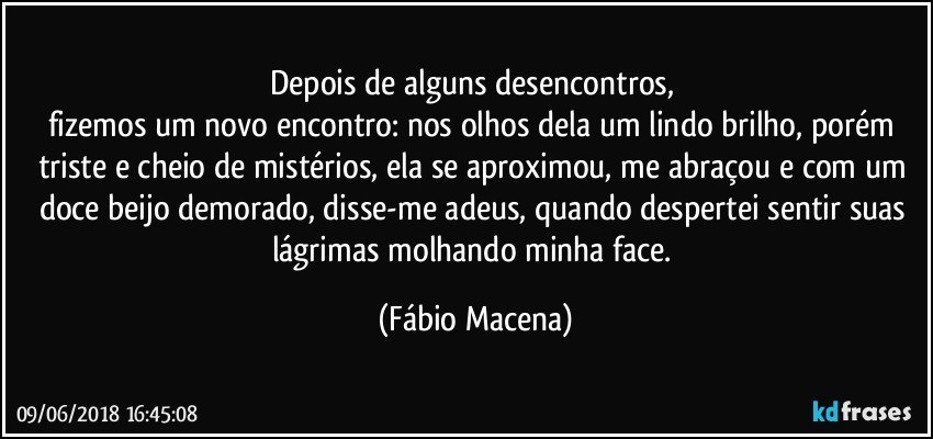 Depois de alguns desencontros,  
fizemos um novo encontro: nos olhos dela um lindo brilho, porém triste e cheio de mistérios, ela se aproximou, me abraçou e com um doce beijo demorado, disse-me adeus, quando despertei sentir suas lágrimas molhando minha face. (Fábio Macena)