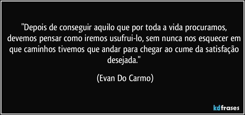 "Depois de conseguir aquilo que por toda a vida procuramos, devemos pensar como iremos usufrui-lo, sem nunca nos esquecer em que caminhos tivemos que andar para chegar ao cume da satisfação desejada." (Evan Do Carmo)