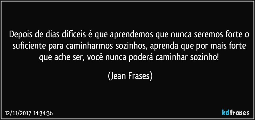 Depois de dias difíceis é que aprendemos que nunca seremos forte o suficiente para caminharmos sozinhos, aprenda que por mais forte que ache ser, você nunca poderá caminhar sozinho! (Jean Frases)