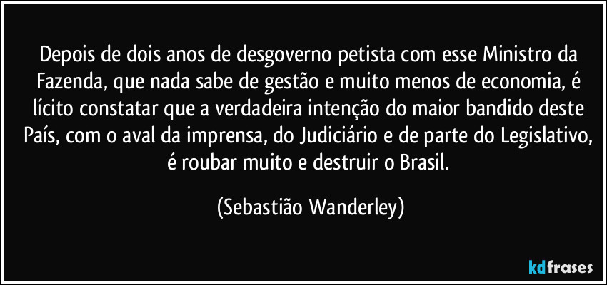 Depois de dois anos de desgoverno petista com esse Ministro da Fazenda, que nada sabe de gestão e muito menos de economia, é lícito constatar que a verdadeira intenção do maior bandido deste País, com o aval da imprensa, do Judiciário e de parte do Legislativo, é roubar muito e destruir o Brasil. (Sebastião Wanderley)