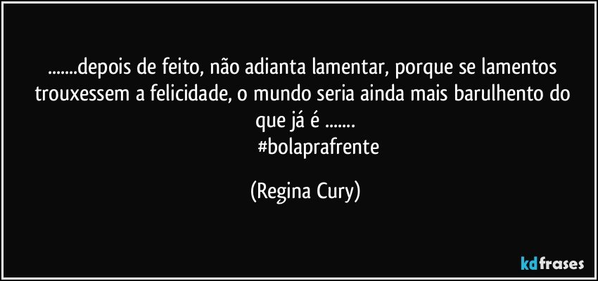 ...depois de feito, não adianta lamentar, porque se lamentos trouxessem a felicidade,  o mundo seria ainda mais barulhento do que já é ...
                      #bolaprafrente (Regina Cury)