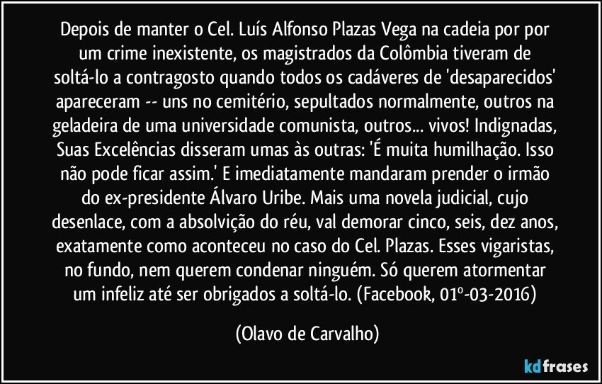 Depois de manter o Cel. Luís Alfonso Plazas Vega na cadeia por por um crime inexistente, os magistrados da Colômbia tiveram de soltá-lo a contragosto quando todos os cadáveres de 'desaparecidos' apareceram -- uns no cemitério, sepultados normalmente, outros na geladeira de uma universidade comunista, outros... vivos! Indignadas, Suas Excelências disseram umas às outras: 'É muita humilhação. Isso não pode ficar assim.' E imediatamente mandaram prender o irmão do ex-presidente Álvaro Uribe. Mais uma novela judicial, cujo desenlace, com a absolvição do réu, val demorar cinco, seis, dez anos, exatamente como aconteceu no caso do Cel. Plazas. Esses vigaristas, no fundo, nem querem condenar ninguém. Só querem atormentar um infeliz até ser obrigados a soltá-lo. (Facebook, 01º-03-2016) (Olavo de Carvalho)