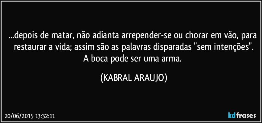 ...depois de matar, não adianta arrepender-se ou chorar em vão, para restaurar a vida; assim são as palavras disparadas "sem intenções".
A boca pode ser uma arma. (KABRAL ARAUJO)