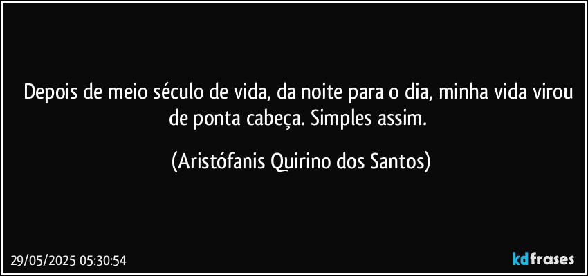 Depois de meio século de vida, da noite para o dia, minha vida virou de ponta cabeça. Simples assim. (Aristófanis Quirino dos Santos)