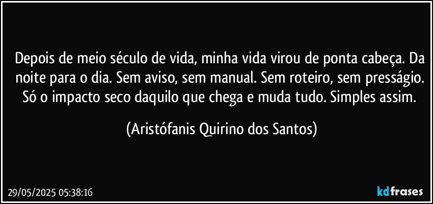 Depois de meio século de vida, minha vida virou de ponta cabeça. Da noite para o dia. Sem aviso, sem manual. Sem roteiro, sem presságio. Só o impacto seco daquilo que chega e muda tudo. Simples assim. (Aristófanis Quirino dos Santos)