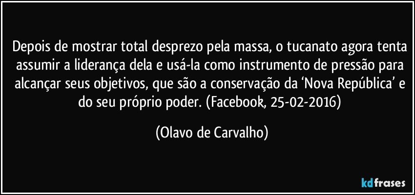 Depois de mostrar total desprezo pela massa, o tucanato agora tenta assumir a liderança dela e usá-la como instrumento de pressão para alcançar seus objetivos, que são a conservação da ‘Nova República’ e do seu próprio poder. (Facebook, 25-02-2016) (Olavo de Carvalho)