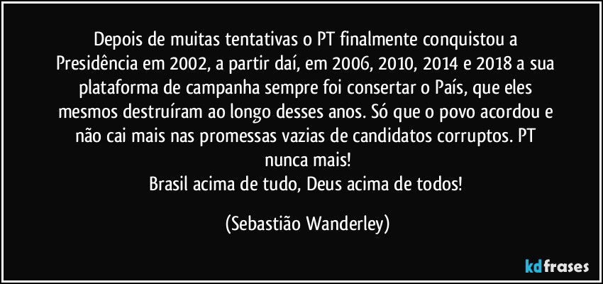 Depois de muitas tentativas o PT finalmente conquistou a Presidência em 2002, a partir daí, em 2006, 2010, 2014 e 2018 a sua plataforma de campanha sempre foi consertar o País, que eles mesmos destruíram ao longo desses anos. Só que o povo acordou e não cai mais nas promessas vazias de candidatos corruptos. PT nunca mais!
Brasil acima de tudo, Deus acima de todos! (Sebastião Wanderley)