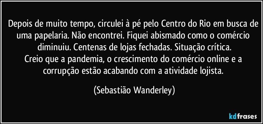 Depois de muito tempo, circulei à pé pelo Centro do Rio em busca de uma papelaria. Não encontrei. Fiquei abismado como o comércio diminuiu. Centenas de lojas fechadas. Situação crítica.
Creio que a pandemia, o crescimento do comércio online e a corrupção estão acabando com a atividade lojista. (Sebastião Wanderley)