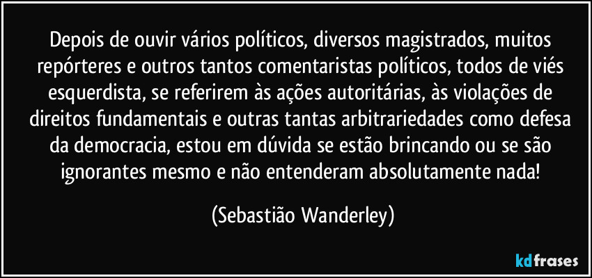 Depois de ouvir vários políticos, diversos magistrados, muitos repórteres e outros tantos comentaristas políticos, todos de viés esquerdista, se referirem às ações autoritárias, às violações de direitos fundamentais e outras tantas arbitrariedades como defesa da democracia, estou em dúvida se estão brincando ou se são ignorantes mesmo e não entenderam absolutamente nada! (Sebastião Wanderley)