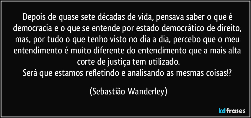Depois de quase sete décadas de vida, pensava saber o que é democracia e o que se entende por estado democrático de direito, mas, por tudo o que tenho visto no dia a dia, percebo que o meu entendimento é muito diferente do entendimento que a mais alta corte de justiça tem utilizado.
Será que estamos refletindo e analisando as mesmas coisas!? (Sebastião Wanderley)