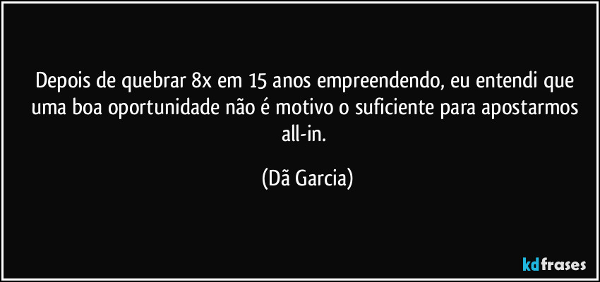 Depois de quebrar 8x em 15 anos empreendendo, eu entendi que uma boa oportunidade não é motivo o suficiente para apostarmos all-in. (Dã Garcia)